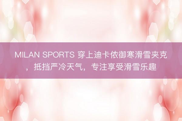 MILAN SPORTS 穿上迪卡侬御寒滑雪夹克，抵挡严冷天气，专注享受滑雪乐趣