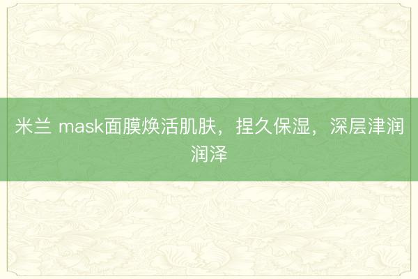 米兰 mask面膜焕活肌肤,捏久保湿,深层津润润泽