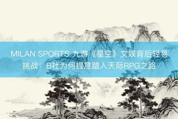 MILAN SPORTS 九游《星空》文娱背后轻易挑战:B社为何握意踏入天际RPG之路