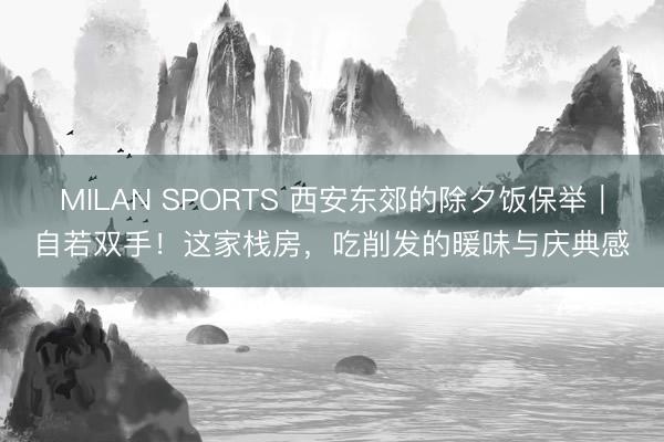 MILAN SPORTS 西安东郊的除夕饭保举|自若双手!这家栈房,吃削发的暖味与庆典感