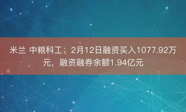 米兰 中粮科工：2月12日融资买入1077.92万元，融资融券余额1.94亿元