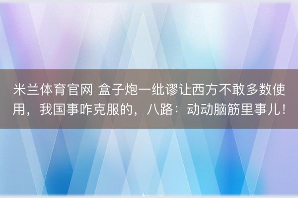 米兰体育官网 盒子炮一纰谬让西方不敢多数使用,我国事咋克服的,八路:动动脑筋里事儿!