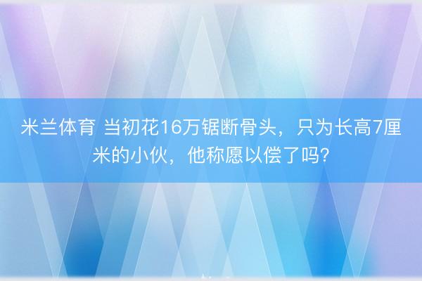 米兰体育 当初花16万锯断骨头,只为长高7厘米的小伙,他称愿以偿了吗?