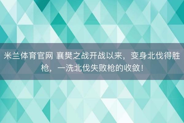 米兰体育官网 襄樊之战开战以来,变身北伐得胜枪,一洗北伐失败枪的收敛!