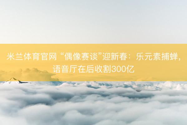 米兰体育官网 “偶像赛谈”迎新春：乐元素捕蝉，语音厅在后收割300亿