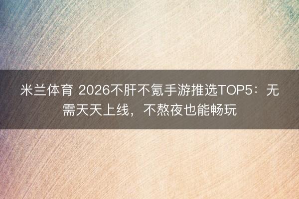 米兰体育 2026不肝不氪手游推选TOP5：无需天天上线，不熬夜也能畅玩
