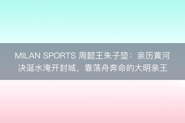 MILAN SPORTS 周懿王朱子埅：亲历黄河决涎水淹开封城，靠荡舟奔命的大明亲王