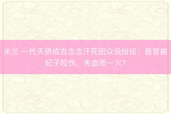 米兰 一代天骄成吉念念汗死因众说纷纭：器官被妃子咬伤，失血而一火？