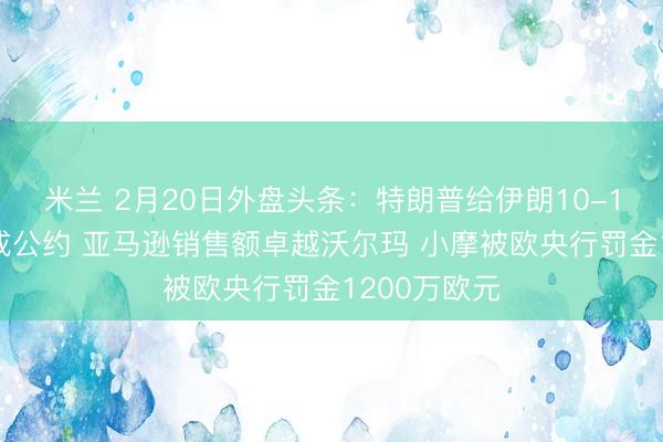 米兰 2月20日外盘头条：特朗普给伊朗10-15天时期达成公约 亚马逊销售额卓越沃尔玛 小摩被欧央行罚金1200万欧元