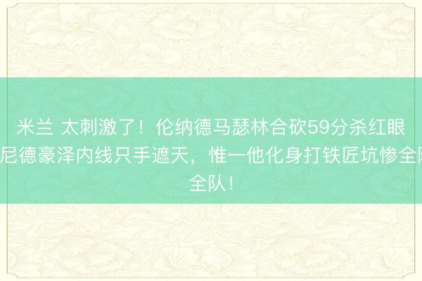 米兰 太刺激了!伦纳德马瑟林合砍59分杀红眼,尼德豪泽内线只手遮天,惟一他化身打铁匠坑惨全队!