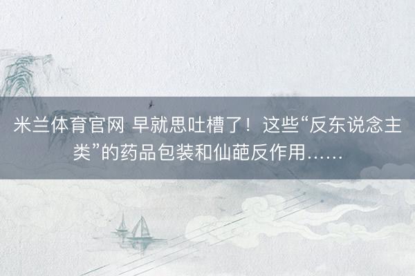 米兰体育官网 早就思吐槽了！这些“反东说念主类”的药品包装和仙葩反作用……