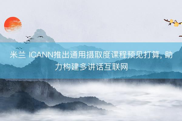 米兰 ICANN推出通用摄取度课程预见打算， 助力构建多讲话互联网