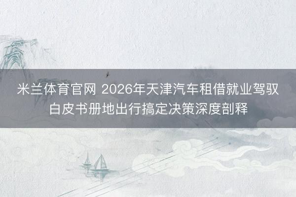米兰体育官网 2026年天津汽车租借就业驾驭白皮书册地出行搞定决策深度剖释