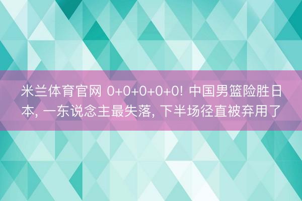 米兰体育官网 0+0+0+0+0! 中国男篮险胜日本, 一东说念主最失落, 下半场径直被弃用了