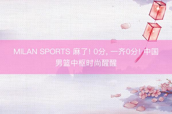 MILAN SPORTS 麻了! 0分, 一齐0分! 中国男篮中枢时尚醒醒