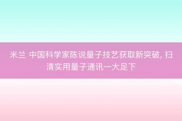 米兰 中国科学家陈说量子技艺获取新突破， 扫清实用量子通讯一大足下
