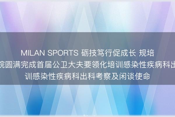MILAN SPORTS 砺技笃行促成长 规培出科启新程——我院圆满完成首届公卫大夫要领化培训感染性疾病科出科考察及闲谈使命