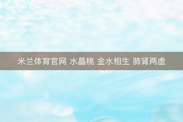 米兰体育官网 水晶桃 金水相生 肺肾两虚