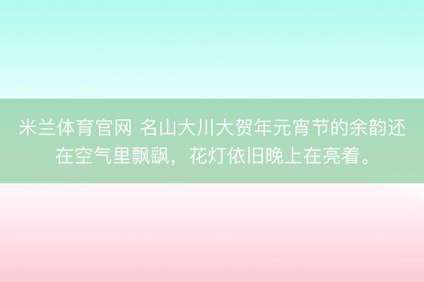 米兰体育官网 名山大川大贺年元宵节的余韵还在空气里飘飖，花灯依旧晚上在亮着。