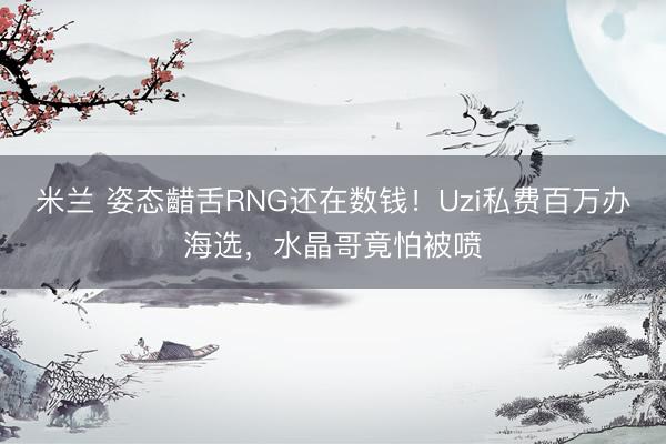 米兰 姿态齰舌RNG还在数钱！Uzi私费百万办海选，水晶哥竟怕被喷